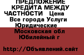 ПРЕДЛОЖЕНИЕ КРЕДИТА МЕЖДУ ЧАСТНОСТИ › Цена ­ 0 - Все города Услуги » Юридические   . Московская обл.,Юбилейный г.